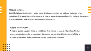 13
Ataques remotos
Las BD digitales siempre son y serán presa de ataques remotos por parte de hackers o virus
maliciosos. Estos eventos pueden suceder en que el atacante ingrese al servidor de base de datos, o
a la BD principal y robe, modifique o elimine la información
Pueden crecer mucho
A medida que se agregan datos, la estabilidad de la misma se vuelve más crítica. Muchas
veces necesitarás ampliar el espacio en disco duro, así como también la memoria RAM o
accesos simultáneos de los usuarios a medida que crece la demanda.
 