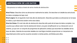 14
ABSTRACCIÓN DE LOS DATOS
Nivel Físico: Describe cómo se almacenan realmente los datos. Se describen en detalle las estructuras
de datos complejas de bajo nivel.
Nivel Lógico: Es el siguiente nivel más alto de abstracción. Describe qué datos se almacenan en la base
de datos y qué relaciones existen entre esos datos.
Nivel de Vistas: El nivel más alto de abstracción describe sólo parte de la base de datos completa. Los
usuarios que utilizan este nivel de abstracción tienen una gran simplificación en su interacción con el
sistema, ya que ven un conjunto de programas de aplicación (vistas) que esconden los detalles de los
tipos de datos. Además de esconder detalles de nivel lógico también proporcionan un mecanismo de
seguridad para evitar que los usuarios accedan a ciertas partes, prohibidas para ellos.
 