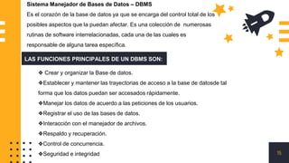 15
Sistema Manejador de Bases de Datos – DBMS
Es el corazón de la base de datos ya que se encarga del control total de los
posibles aspectos que la puedan afectar. Es una colección de numerosas
rutinas de software interrelacionadas, cada una de las cuales es
responsable de alguna tarea específica.
LAS FUNCIONES PRINCIPALES DE UN DBMS SON:
❖ Crear y organizar la Base de datos.
❖Establecer y mantener las trayectorias de acceso a la base de datosde tal
forma que los datos puedan ser accesados rápidamente.
❖Manejar los datos de acuerdo a las peticiones de los usuarios.
❖Registrar el uso de las bases de datos.
❖Interacción con el manejador de archivos.
❖Respaldo y recuperación.
❖Control de concurrencia.
❖Seguridad e integridad
 