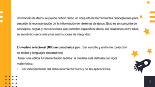 17
Un modelo de datos se puede definir como un conjunto de herramientas conceptuales para
describir la representación de la información en términos de datos. Esto es un conjunto de
conceptos, reglas y convenciones que permiten especificar datos, las relaciones entre ellos,
su semántica asociada y las restricciones de integridad.
El modelo relacional (MR) se caracteriza por: Ser sencillo y uniforme (colección
de tablas y lenguajes declarativos)
Tener una sólida fundamentación teórica: el modelo está definido con rigor
matemático.
• Ser independiente del almacenamiento físico y de las aplicaciones.
 