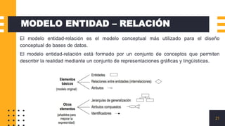 21
MODELO ENTIDAD – RELACIÓN
• El modelo entidad-relación es el modelo conceptual más utilizado para el diseño
conceptual de bases de datos.
• El modelo entidad-relación está formado por un conjunto de conceptos que permiten
describir la realidad mediante un conjunto de representaciones gráficas y lingüísticas.
 