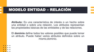 23
MODELO ENTIDAD – RELACIÓN
Atributo: Es una característica de interés o un hecho sobre
una entidad o sobre una relación. Los atributos representan
las propiedades básicas de las entidades y de las relaciones.
El dominio define todos los valores posibles que puede tomar
un atributo. Puede haber varios atributos definidos sobre un
mismo,dominio.
 
