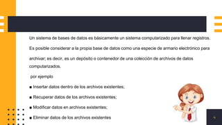 4
Un sistema de bases de datos es básicamente un sistema computarizado para llenar registros.
Es posible considerar a la propia base de datos como una especie de armario electrónico para
archivar; es decir, es un depósito o contenedor de una colección de archivos de datos
computarizados.
por ejemplo
■ Insertar datos dentro de los archivos existentes;
■ Recuperar datos de los archivos existentes;
■ Modificar datos en archivos existentes;
■ Eliminar datos de los archivos existentes
 