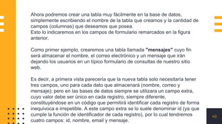 40
Ahora podremos crear una tabla muy fácilmente en la base de datos,
simplemente escribiendo el nombre de la tabla que creamos y la cantidad de
campos (columnas) que deseamos que posea.
Esto lo indicaremos en los campos de formulario remarcados en la figura
anterior.
Como primer ejemplo, crearemos una tabla llamada "mensajes" cuyo fin
será almacenar el nombre, el correo electrónico y un mensaje que irán
dejando los usuarios en un típico formulario de consultas de nuestro sitio
web.
Es decir, a primera vista parecería que la nueva tabla solo necesitaría tener
tres campos, uno para cada dato que almacenará (nombre, correo y
mensaje); pero en las bases de datos siempre se utilizara un campo extra,
cuyo valor debe ser único en cada registro, siempre diferente,
constituyéndose en un código que permitirá identificar cada registro de forma
inequivoca e irrepetible. A este campo extra se lo suele denominar id (ya que
cumple la función de identificador de cada registro), por lo cual tendremos
cuatro campos: id, nombre, email y mensaje.
 