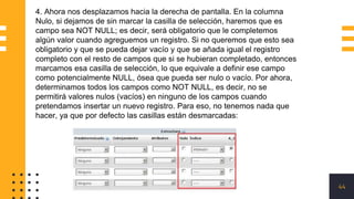 44
4. Ahora nos desplazamos hacia la derecha de pantalla. En la columna
Nulo, si dejamos de sin marcar la casilla de selección, haremos que es
campo sea NOT NULL; es decir, será obligatorio que le completemos
algún valor cuando agreguemos un registro. Si no queremos que esto sea
obligatorio y que se pueda dejar vacío y que se añada igual el registro
completo con el resto de campos que si se hubieran completado, entonces
marcamos esa casilla de selección, lo que equivale a definir ese campo
como potencialmente NULL, ósea que pueda ser nulo o vacío. Por ahora,
determinamos todos los campos como NOT NULL, es decir, no se
permitirá valores nulos (vacíos) en ninguno de los campos cuando
pretendamos insertar un nuevo registro. Para eso, no tenemos nada que
hacer, ya que por defecto las casillas están desmarcadas:
 