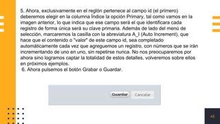 45
5. Ahora, exclusivamente en el reglón pertenece al campo id (el primero)
deberemos elegir en la columna Índice la opción Primary, tal como vamos en la
imagen anterior, lo que indica que ese campo será el que identificara cada
registro de forma única será su clave primaria. Además de lado del menú de
selección, marcaremos la casilla con la abreviatura A_I (Auto Increment), que
hace que el contenido o "valor" de este campo id, sea completado
automáticamente cada vez que agreguemos un registro, con números que se irán
incrementando de uno en uno, sin repetirse nunca. No nos preocuparemos por
ahora sino logramos captar la totalidad de estos detalles, volveremos sobre ellos
en próximos ejemplos.
6. Ahora pulsemos el botón Grabar o Guardar.
 