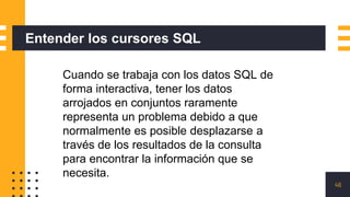 46
Entender los cursores SQL
Cuando se trabaja con los datos SQL de
forma interactiva, tener los datos
arrojados en conjuntos raramente
representa un problema debido a que
normalmente es posible desplazarse a
través de los resultados de la consulta
para encontrar la información que se
necesita.
 