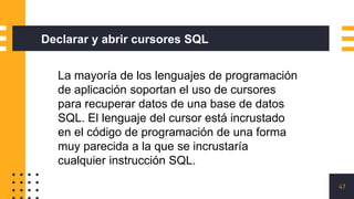 47
Declarar y abrir cursores SQL
La mayoría de los lenguajes de programación
de aplicación soportan el uso de cursores
para recuperar datos de una base de datos
SQL. El lenguaje del cursor está incrustado
en el código de programación de una forma
muy parecida a la que se incrustaría
cualquier instrucción SQL.
 