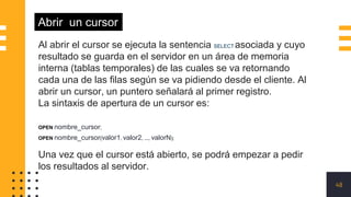 48
Abrir un cursor
Al abrir el cursor se ejecuta la sentencia SELECT asociada y cuyo
resultado se guarda en el servidor en un área de memoria
interna (tablas temporales) de las cuales se va retornando
cada una de las filas según se va pidiendo desde el cliente. Al
abrir un cursor, un puntero señalará al primer registro.
La sintaxis de apertura de un cursor es:
OPEN nombre_cursor;
OPEN nombre_cursor(valor1, valor2, ..., valorN);
Una vez que el cursor está abierto, se podrá empezar a pedir
los resultados al servidor.
 