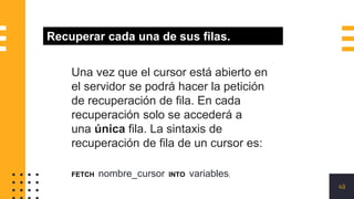 49
Recuperar cada una de sus filas.
Una vez que el cursor está abierto en
el servidor se podrá hacer la petición
de recuperación de fila. En cada
recuperación solo se accederá a
una única fila. La sintaxis de
recuperación de fila de un cursor es:
FETCH nombre_cursor INTO variables;
 