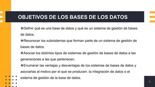 5
OBJETIVOS DE LOS BASES DE LOS DATOS
❖Definir qué es una base de datos y qué es un sistema de gestión de bases
de datos.
❖Reconocer los subsistemas que forman parte de un sistema de gestión de
bases de datos.
❖Asociar los distintos tipos de sistemas de gestión de bases de datos a las
generaciones a las que pertenecen.
❖Enumerar las ventajas y desventajas de los sistemas de bases de datos y
asociarlas al motivo por el que se producen: la integración de datos o el
sistema de gestión de la base de datos.
 