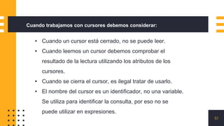 51
Cuando trabajamos con cursores debemos considerar:
• Cuando un cursor está cerrado, no se puede leer.
• Cuando leemos un cursor debemos comprobar el
resultado de la lectura utilizando los atributos de los
cursores.
• Cuando se cierra el cursor, es ilegal tratar de usarlo.
• El nombre del cursor es un identificador, no una variable.
Se utiliza para identificar la consulta, por eso no se
puede utilizar en expresiones.
 