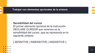 52
Trabajar con elementos opcionales de la sintaxis
Sensibilidad del cursor
El primer elemento opcional de la instrucción
DECLARE CURSOR que veremos es la
sensibilidad del cursor, que se representa en la
siguiente sintaxis:
[ SENSITIVE | INSENSITIVE | ASENSITIVE ]
 