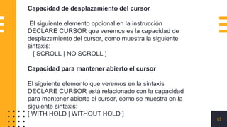 53
Capacidad de desplazamiento del cursor
El siguiente elemento opcional en la instrucción
DECLARE CURSOR que veremos es la capacidad de
desplazamiento del cursor, como muestra la siguiente
sintaxis:
[ SCROLL | NO SCROLL ]
Capacidad para mantener abierto el cursor
El siguiente elemento que veremos en la sintaxis
DECLARE CURSOR está relacionado con la capacidad
para mantener abierto el cursor, como se muestra en la
siguiente sintaxis:
[ WITH HOLD | WITHOUT HOLD ]
 