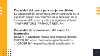 54
Capacidad del cursor para arrojar resultados
La capacidad del cursor para arrojar resultados es la
siguiente opción que veremos en la definición de la
instrucción del cursor, y utiliza la siguiente sintaxis:
[ WITH RETURN | WITHOUT RETURN
Capacidad de ordenamiento del cursor La
instrucción
DECLARE CURSOR incluye una cláusula opcional
ORDER BY, como muestra la siguiente sintaxis
: [ ORDER BY <especificación de clasificación>]
 
