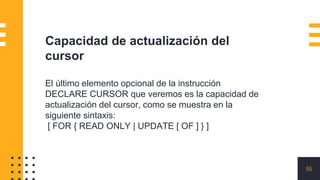55
Capacidad de actualización del
cursor
El último elemento opcional de la instrucción
DECLARE CURSOR que veremos es la capacidad de
actualización del cursor, como se muestra en la
siguiente sintaxis:
[ FOR { READ ONLY | UPDATE [ OF ] } ]
 