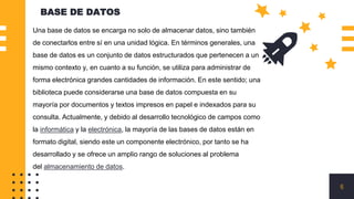 BASE DE DATOS
6
Una base de datos se encarga no solo de almacenar datos, sino también
de conectarlos entre sí en una unidad lógica. En términos generales, una
base de datos es un conjunto de datos estructurados que pertenecen a un
mismo contexto y, en cuanto a su función, se utiliza para administrar de
forma electrónica grandes cantidades de información. En este sentido; una
biblioteca puede considerarse una base de datos compuesta en su
mayoría por documentos y textos impresos en papel e indexados para su
consulta. Actualmente, y debido al desarrollo tecnológico de campos como
la informática y la electrónica, la mayoría de las bases de datos están en
formato digital, siendo este un componente electrónico, por tanto se ha
desarrollado y se ofrece un amplio rango de soluciones al problema
del almacenamiento de datos.
 