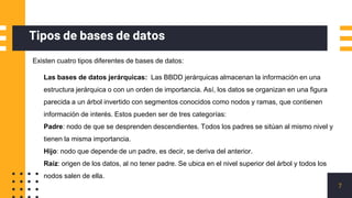 Tipos de bases de datos
7
Existen cuatro tipos diferentes de bases de datos:
Las bases de datos jerárquicas: Las BBDD jerárquicas almacenan la información en una
estructura jerárquica o con un orden de importancia. Así, los datos se organizan en una figura
parecida a un árbol invertido con segmentos conocidos como nodos y ramas, que contienen
información de interés. Estos pueden ser de tres categorías:
Padre: nodo de que se desprenden descendientes. Todos los padres se sitúan al mismo nivel y
tienen la misma importancia.
Hijo: nodo que depende de un padre, es decir, se deriva del anterior.
Raíz: origen de los datos, al no tener padre. Se ubica en el nivel superior del árbol y todos los
nodos salen de ella.
 