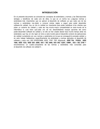 INTRODUCCIÓN 
En el presente documento se conocerá los conceptos de estándares y normas y las Descripciones 
ventajas y beneficios de cada uno de ellos, lo que es un norma iso y algunas normas y 
estándares más importantes que se aplican al desarrollo de software ya que cada una de las 
normas y estándares nos darán a conocer ciertas reglas a seguir para poder desarrollar 
software de calidad, hoy en día la calidad es importante para poder satisfacer a los clientes que 
pidan un sistema de calidad y cada vez hay mucho mayor competitividad en este mundo de la 
informática lo cual hace que cada uno de los desarrolladores busque opciones del como 
poder desarrollar software de calidad y en ello se han creado desde hace mucho tiempo atrás los 
estándares que hoy en día rigen en torno a este mundo para el desarrollo correcto de aplicaciones 
de calidad cumpliendo con sus normas y parámetros en la que se conseguirá la ansiada calidad, y 
en este trabajo hablaremos específicamente de estándares y normas aplicados al desarrollo de 
software y esos son: ISO SPICECMMI, IEEE, PSP, TSP, Moprosoft. , IEEE 754, POSIX, IEEE 
1008, IEEE 1233, IEEE 829 -2008, ISO / IEC 2000, ISO /IEC 12207, CMMI , ISO / IEC 2700 Y 
encontraremos un cuadro comparativo de las normas y estándares más conocidas para 
el desarrollo de software de calidad ti . 
 