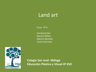 Land art
Curso 4º A
Componentes:
Manuel Millán
Alberto Montilla
Carlos Hermoso
Colegio San José- Málaga
Educación Plástica y Visual 4º ESO
 