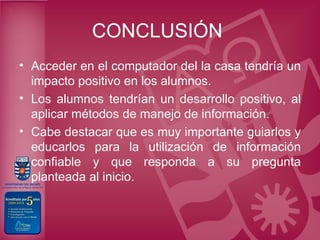 CONCLUSIÓN
• Acceder en el computador del la casa tendría un
  impacto positivo en los alumnos.
• Los alumnos tendrían un desarrollo positivo, al
  aplicar métodos de manejo de información.
• Cabe destacar que es muy importante guiarlos y
  educarlos para la utilización de información
  confiable y que responda a su pregunta
  planteada al inicio.
 