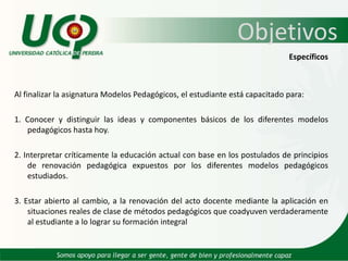 ObjetivosEspecíficosAl finalizar la asignatura Modelos Pedagógicos, el estudiante está capacitado para:1. Conocer y distinguir las ideas y componentes básicos de los diferentes modelos pedagógicos hasta hoy.2. Interpretar críticamente la educación actual con base en los postulados de principios de renovación pedagógica expuestos por los diferentes modelos pedagógicos estudiados.3. Estar abierto al cambio, a la renovación del acto docente mediante la aplicación en situaciones reales de clase de métodos pedagógicos que coadyuven verdaderamente al estudiante a lo lograr su formación integral