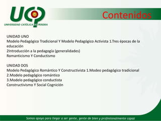 ContenidosUNIDAD UNO Modelo Pedagógico Tradicional Y Modelo Pedagógico Activista 1.Tres épocas de la educación2Introducción a la pedagogía (generalidades)Romanticismo Y Conductismo UNIDAD DOS Modelo Pedagógico Romántico Y Constructivista 1.Modeo pedagógico tradicional2.Modelo pedagógico romántico3.Modelo pedagógico conductistaConstructivismo Y Social Cognición  