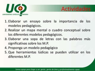 ActividadesElaborar un ensayo sobre la importancia de los modelos pedagógicos.Realizar un mapa mental o cuadro conceptual sobre los diferentes modelos pedagógicos.Elaborar una sopa de letras con las palabras más significativas sobre los M.P.Proponga un modelo pedagógico Que herramientas lúdicas se pueden utilizar en los diferentes M.P.