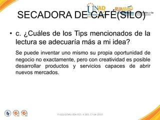 SECADORA DE CAFÉ(SILO)
• c. ¿Cuáles de los Tips mencionados de la
lectura se adecuaría más a mi idea?
Se puede inventar uno mismo su propia oportunidad de
negocio no exactamente, pero con creatividad es posible
desarrollar productos y servicios capaces de abrir
nuevos mercados.
FI-GQ-GCMU-004-015 V. 001-17-04-2013
 