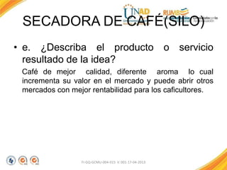 SECADORA DE CAFÉ(SILO)
• e. ¿Describa el producto o servicio
resultado de la idea?
Café de mejor calidad, diferente aroma lo cual
incrementa su valor en el mercado y puede abrir otros
mercados con mejor rentabilidad para los caficultores.
FI-GQ-GCMU-004-015 V. 001-17-04-2013
 