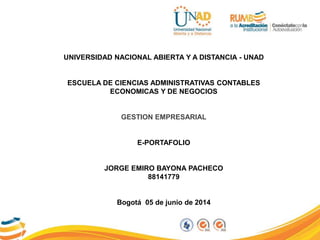 UNIVERSIDAD NACIONAL ABIERTA Y A DISTANCIA - UNAD
ESCUELA DE CIENCIAS ADMINISTRATIVAS CONTABLES
ECONOMICAS Y DE NEGOCIOS
GESTION EMPRESARIAL
E-PORTAFOLIO
JORGE EMIRO BAYONA PACHECO
88141779
Bogotá 05 de junio de 2014
 