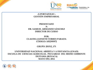 «E-PORTAFOLIO »
GESTIÓN EMPRESARIAL
PRESENTADO
A:
DR. SAMUEL ARMANDO SÁNCHEZ
DIRECTOR DE CURSO
POR:
CLAUDIA JANNETH TORRES PARADA
CÓDIGO: 1052395972
GRUPO: 201512_171
UNIVERSIDAD NACIONAL ABIERTA Y A DISTANCIA (UNAD)
ESCUELA DE CIENCIAS AGRICOLAS, PECUARIAS DEL MEDIO AMBIENTE
DUITAMA (BOYACA)
MAYO DEL 2014
 