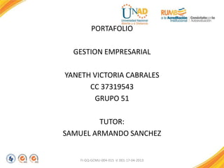 PORTAFOLIO
GESTION EMPRESARIAL
YANETH VICTORIA CABRALES
CC 37319543
GRUPO 51
TUTOR:
SAMUEL ARMANDO SANCHEZ
FI-GQ-GCMU-004-015 V. 001-17-04-2013
 