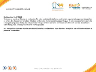 Mensajes trabajo colaborativo 2
FI-GQ-GCMU-004-015 V. 001-17-04-2013
Calificación: 95,0 / 125,0
Teniendo en cuenta la Rúbrica de evaluación: No hubo participación de forma pertinente y argumentativa generando aportes
en el foro. En el desarrollo temático, el trabajo contiene los elementos solicitados en la guía de actividades de forma correcta
e incluye la propuesta startup. La estructura del trabajo, contiene los ítems completos con el modelo canvas. Se calificará
sobre 100 puntos, este se presentó en la fecha aplazada.
“La inteligencia consiste no sólo en el conocimiento, sino también en la destreza de aplicar los conocimientos en la
práctica". Aristóteles
 