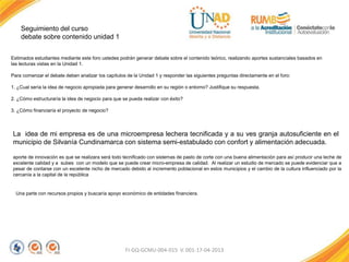 Seguimiento del curso
debate sobre contenido unidad 1
FI-GQ-GCMU-004-015 V. 001-17-04-2013
Estimados estudiantes mediante este foro ustedes podrán generar debate sobre el contenido teórico, realizando aportes sustanciales basados en
las lecturas vistas en la Unidad 1.
Para comenzar el debate deben analizar los capítulos de la Unidad 1 y responder las siguientes preguntas directamente en el foro:
1. ¿Cual sería la idea de negocio apropiada para generar desarrollo en su región o entorno? Justifique su respuesta.
2. ¿Cómo estructuraría la idea de negocio para que se pueda realizar con éxito?
3. ¿Cómo financiaría el proyecto de negocio?
La idea de mi empresa es de una microempresa lechera tecnificada y a su ves granja autosuficiente en el
municipio de Silvanía Cundinamarca con sistema semi-estabulado con confort y alimentación adecuada.
aporte de innovación es que se realizara será todo tecnificado con sistemas de pasto de corte con una buena alimentación para así producir una leche de
excelente calidad y a subes con un modelo que se puede crear micro-empresa de calidad. Al realizar un estudio de mercado se puede evidenciar que a
pesar de contarse con un excelente nicho de mercado debido al incremento poblacional en estos municipios y el cambio de la cultura influenciado por la
cercanía a la capital de la república
Una parte con recursos propios y buscaría apoyo económico de entidades financiera.
 