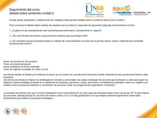 Seguimiento del curso
debate sobre contenido unidad 2
Cordial saludo estudiantes, mediante este foro ustedes podrán generar debate sobre el contenido teórico de la Unidad 2.
Para comenzar el debate deben analizar los capítulos de la Unidad 2 y responder las siguientes preguntas directamente en el foro:
1. ¿Cuáles son las características más importantes para administrar correctamente un negocio?
2. ¿Por qué fracasan las pymes y qué soluciones propone para que tengan éxito?
3. ¿Es necesario que las empresas tengan un método de comercialización en línea que le permita reducir costos o depende de la actividad
económica del mismo?
Hacer uso correcto de los recursos
Tener una buena planeación
Llevar inventarios de forma ordenada
Tener los registros contables en orden y al día
Las Pymes tienden al fracaso por la falta de recursos, por no contar con una estructura financiera acorde, haciendo las poco productivas frente a otras
empresas.
Una de las soluciones es mejorar las estrategias de mercado y comerciales, las cuales constituyen las acciones que se llevaran a cabo para lograr los
objetivos. Estas estrategias se basan en la calidad de los productos, servicios y costos, promoción y campañas de publicidad, contar con capital o con
créditos, tener procesos de selección y contratación de personal, contar con programas de capacitación, motivación.
La actividad económica creo que no limita la realización de la comercialización en línea, pues las empresas deben hacer uso de las TIC´S para mejorar
sus procesos, además porque es una forma de reducir costos y en un mundo globalizado en el que estamos debemos aprovechar todas estas
herramientas para obtener una posición estratégica.
 