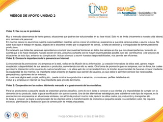 VIDEOS DE APOYO UNIDAD 2
FI-GQ-GCMU-004-015 V. 001-17-04-2013
Vídeo 1: Ese no es mi problema
Muy a menudo observamos de forma pasiva, situaciones que podrían ser solucionadas en su fase inicial. Esto no se limita únicamente a nuestra vida laboral,
sino también a la personal.
En muchos casos no asumimos nuestra responsabilidad, mientras vemos crecer el problema y esperamos a que otra persona actúe y asuma la suya. No
cabe duda que el trabajo en equipo, alejado de la discordia creada por la asignación de tareas, la falta de decisión y la incapacidad de tomar posiciones
productivas.
Es necesario que todas las personas, aprendamos a cumplir con nuestras funciones en todos los campos en los que nos desempeñamos, teniendo en
cuenta que si se hace necesaria nuestra acción en otro, podamos cumplirla con la mayor responsabilidad posible, solo así contribuimos a la solución de
situaciones de todo tipo, evitando su complicación. Actuar a tiempo y asumir nuestras responsabilidades, nos permite ser eficientes.
Vídeo 2: Conoce la importancia de la presencia en Internet.
La importancia de promocionar una empresa en la web, radica en la difusión de su información. La creación innovadora de sitios web, genera mayor
aceptación y disponibilidad de sus servicios o productos, aumentando con ello su venta. Otra forma de promoción para su empresa, son los foros, los cuales
permiten la interacción entre usuarios lo cual es beneficioso. Los sitios web de comercio electrónico, le brindan la oportunidad de hacerse conocer mediante
la popularidad de los mismos. Es importante estar presente en lugares que opinión de usuarios, ya que estos le permiten conocer las necesidades,
perspectivas y opiniones de los mismos.
AL crear una página web propia, un blog etc., puede mostrar sus productos o servicios, promociones, perfiles detallados etc.
Incluir a la empresa en internet es muy importante para el éxito del mismo.
Vídeo 3: Cooperativa en las nubes: Abriendo mercado a la gastronomía de las montañas.
Para los productores a pequeña escala se presentan grandes desafíos, como lo es el darse a conocer a sus clientes y la imposibilidad de cumplir con la
demanda de su producto, dada la poca tecnificación con que se cuenta. Una de las alternativas estratégicas para sobrellevar este tipo de impases, es la
asociación con empresarios en situaciones similares, con el fin de producir mucho más, reducir los altos costos por producción y transportes etc.
Al darse a conocer, se logra la comprensión de los clientes sobre la transformación de productos a pequeña escala y su verdadero valor. Se requiere
esfuerzo, planificación y dedicación para la consecución de metas propuestas.
 