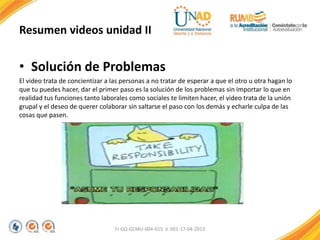 Resumen videos unidad II
• Solución de Problemas
El video trata de concientizar a las personas a no tratar de esperar a que el otro u otra hagan lo
que tu puedes hacer, dar el primer paso es la solución de los problemas sin importar lo que en
realidad tus funciones tanto laborales como sociales te limiten hacer, el video trata de la unión
grupal y el deseo de querer colaborar sin saltarse el paso con los demás y echarle culpa de las
cosas que pasen.
FI-GQ-GCMU-004-015 V. 001-17-04-2013
 