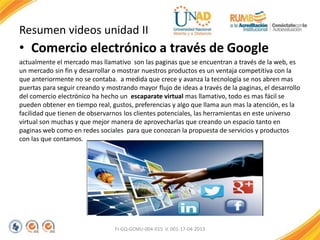 Resumen videos unidad II
• Comercio electrónico a través de Google
actualmente el mercado mas llamativo son las paginas que se encuentran a través de la web, es
un mercado sin fin y desarrollar o mostrar nuestros productos es un ventaja competitiva con la
que anteriormente no se contaba. a medida que crece y avanza la tecnología se nos abren mas
puertas para seguir creando y mostrando mayor flujo de ideas a través de la paginas, el desarrollo
del comercio electrónico ha hecho un escaparate virtual mas llamativo, todo es mas fácil se
pueden obtener en tiempo real, gustos, preferencias y algo que llama aun mas la atención, es la
facilidad que tienen de observarnos los clientes potenciales, las herramientas en este universo
virtual son muchas y que mejor manera de aprovecharlas que creando un espacio tanto en
paginas web como en redes sociales para que conozcan la propuesta de servicios y productos
con las que contamos.
FI-GQ-GCMU-004-015 V. 001-17-04-2013
 
