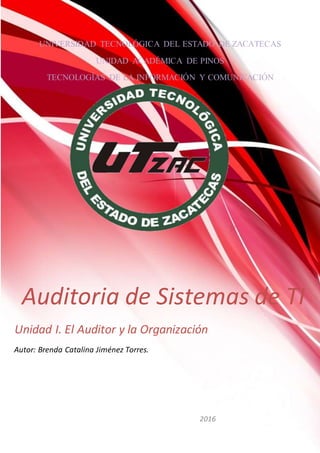 UNIVERSIDAD TECNOLÓGICA DEL ESTADO DE ZACATECAS
UNIDAD ACADÉMICA DE PINOS
TECNOLOGÍAS DE LA INFORMACIÓN Y COMUNICACIÓN
N
Auditoria de Sistemas de TI
Unidad I. El Auditor y la Organización
2016
Autor: Brenda Catalina Jiménez Torres.
 