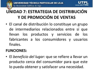 UNIDAD 7: ESTRATEGIA DE DISTRIBUCIÓN Y DE PROMOCIÓN DE VENTAS El canal de distribución lo constituye un grupo de intermediarios relacionados entre sí que llevan los productos y servicios de los fabricantes a los consumidores y usuarios finales. FUNCIONES: El  beneficio del lugar:  que se refiere a llevar un producto cerca del consumidor para que este lo pueda obtener y satisfacer una necesidad. 