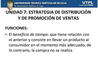 UNIDAD 7: ESTRATEGIA DE DISTRIBUCIÓN Y DE PROMOCIÓN DE VENTAS FUNCIONES: El  beneficio de tiempo : que tiene relación con el anterior y consiste en llevar un producto al consumidor en el momento más adecuado, de lo contrario, la compra no se realiza. 