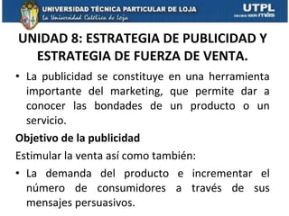 UNIDAD 8: ESTRATEGIA DE PUBLICIDAD Y ESTRATEGIA DE FUERZA DE VENTA. La publicidad se constituye en una herramienta importante del marketing, que permite dar a conocer las bondades de un producto o un servicio. Objetivo de la publicidad Estimular la venta así como también: La demanda del producto e incrementar el número de consumidores a través de sus mensajes persuasivos. 