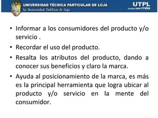Informar a los consumidores del producto y/o servicio . Recordar el uso del producto. Resalta los atributos del producto, dando a conocer sus beneficios y claro la marca. Ayuda al posicionamiento de la marca, es más es la principal herramienta que logra ubicar al producto y/o servicio en la mente del consumidor. 