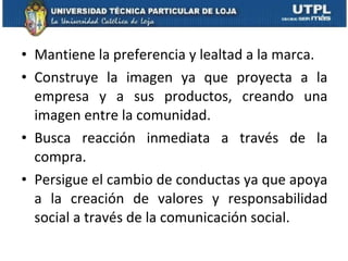 Mantiene la preferencia y lealtad a la marca. Construye la imagen ya que proyecta a la empresa y a sus productos, creando una imagen entre la comunidad. Busca reacción inmediata a través de la compra. Persigue el cambio de conductas ya que apoya a la creación de valores y responsabilidad social a través de la comunicación social. 