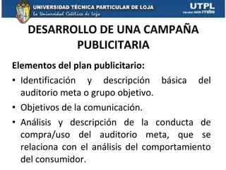 DESARROLLO DE UNA CAMPAÑA PUBLICITARIA Elementos del plan publicitario: Identificación y descripción básica del auditorio meta o grupo objetivo. Objetivos de la comunicación. Análisis y descripción de la conducta de compra/uso del auditorio meta, que se relaciona con el análisis del comportamiento del consumidor.  