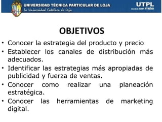 OBJETIVOS Conocer la estrategia del producto y precio Establecer los canales de distribución más adecuados. Identificar las estrategias más apropiadas de publicidad y fuerza de ventas. Conocer como realizar una planeación estratégica. Conocer las herramientas de marketing digital. 