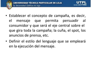 Establecer el concepto de campaña, es decir, el mensaje que permita persuadir al consumidor y que será el eje central sobre el  que gira toda la campaña; la cuña, el spot, los anuncios de prensa, etc.  Definir el estilo del lenguaje que se empleará en la ejecución del mensaje.  