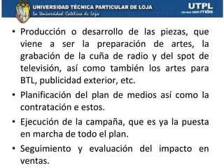 Producción o desarrollo de las piezas, que viene a ser la preparación de artes, la grabación de la cuña de radio y del spot de televisión, así como también los artes para BTL, publicidad exterior, etc. Planificación del plan de medios así como la contratación e estos.  Ejecución de la campaña, que es ya la puesta en marcha de todo el plan. Seguimiento y evaluación del impacto en ventas.  