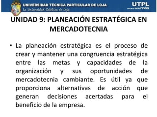 UNIDAD 9: PLANEACIÓN ESTRATÉGICA EN MERCADOTECNIA La planeación estratégica es el proceso de crear y mantener una congruencia estratégica entre las metas y capacidades de la organización y sus oportunidades de mercadotecnia cambiante. Es útil ya que proporciona alternativas de acción que generan decisiones acertadas para el beneficio de la empresa. 